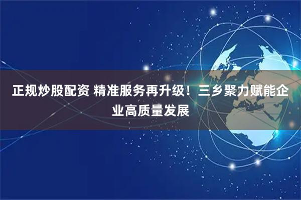 正规炒股配资 精准服务再升级！三乡聚力赋能企业高质量发展